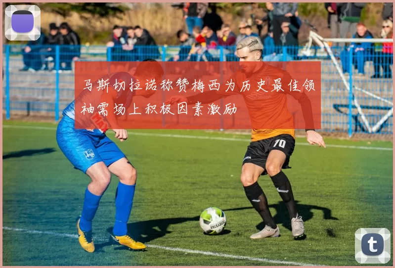 马斯切拉诺称赞梅西为历史最佳领袖需场上积极因素激励