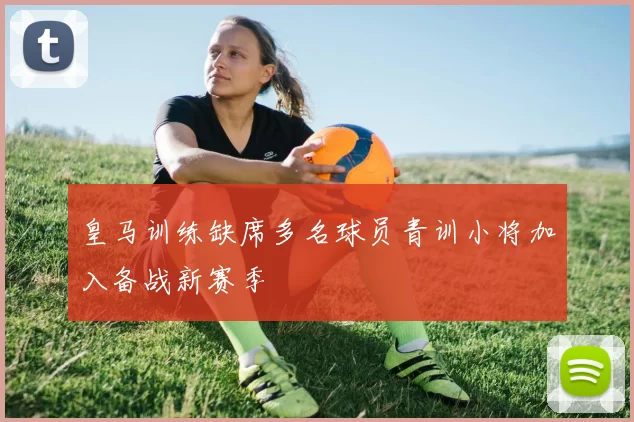 皇马训练缺席多名球员青训小将加入备战新赛季