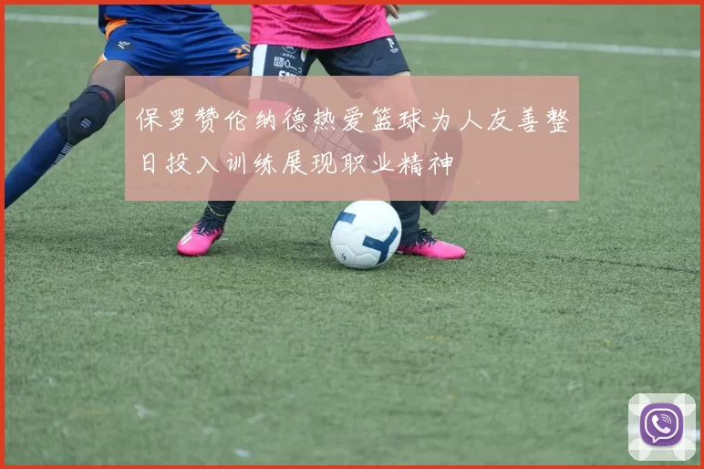 保罗赞伦纳德热爱篮球为人友善整日投入训练展现职业精神