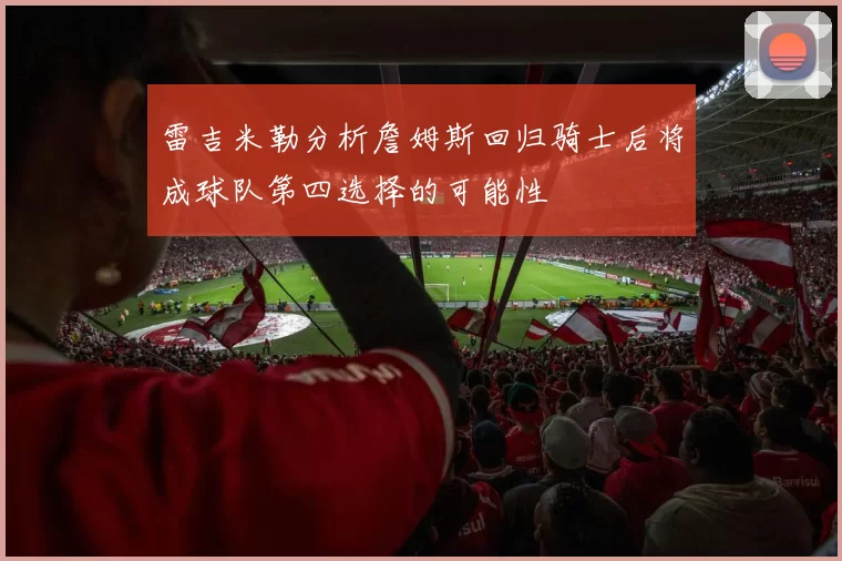 雷吉米勒分析詹姆斯回归骑士后将成球队第四选择的可能性