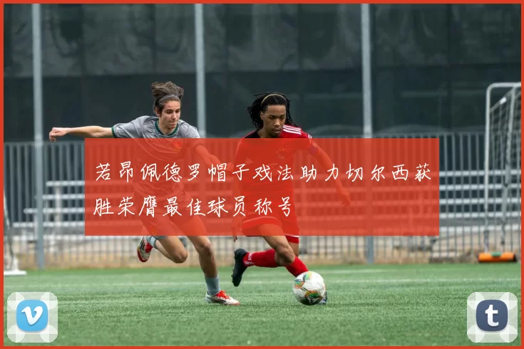 若昂佩德罗帽子戏法助力切尔西获胜荣膺最佳球员称号