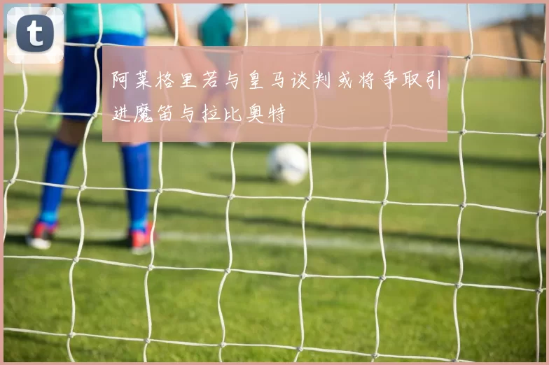 阿莱格里若与皇马谈判或将争取引进魔笛与拉比奥特