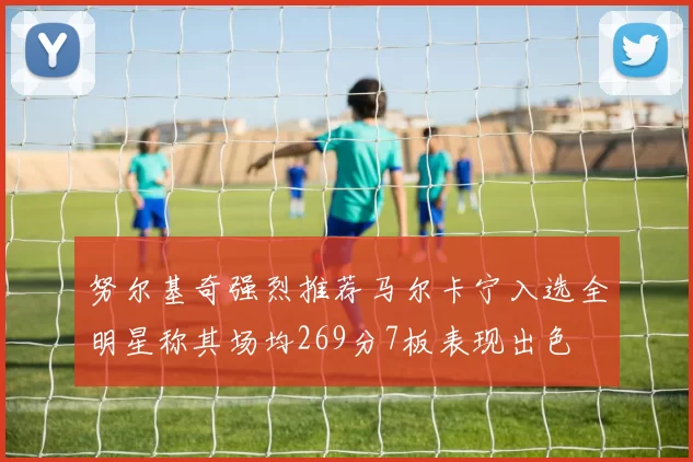 努尔基奇强烈推荐马尔卡宁入选全明星称其场均269分7板表现出色