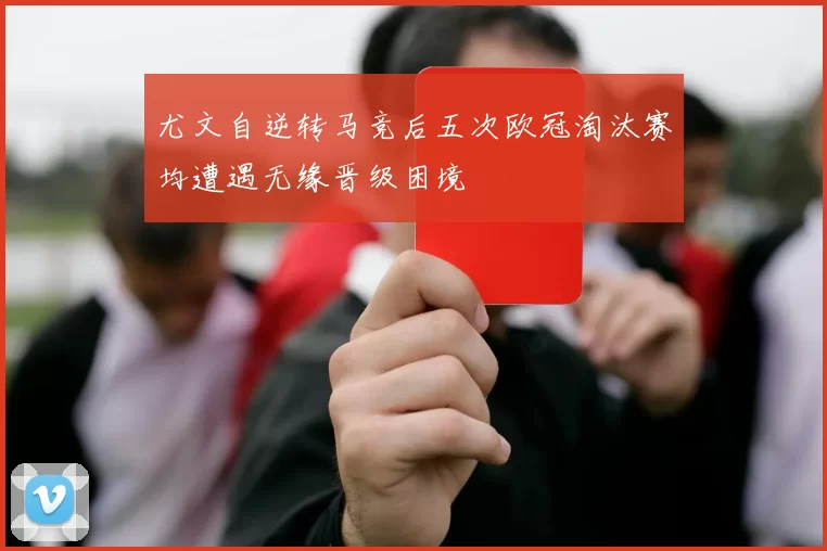尤文自逆转马竞后五次欧冠淘汰赛均遭遇无缘晋级困境