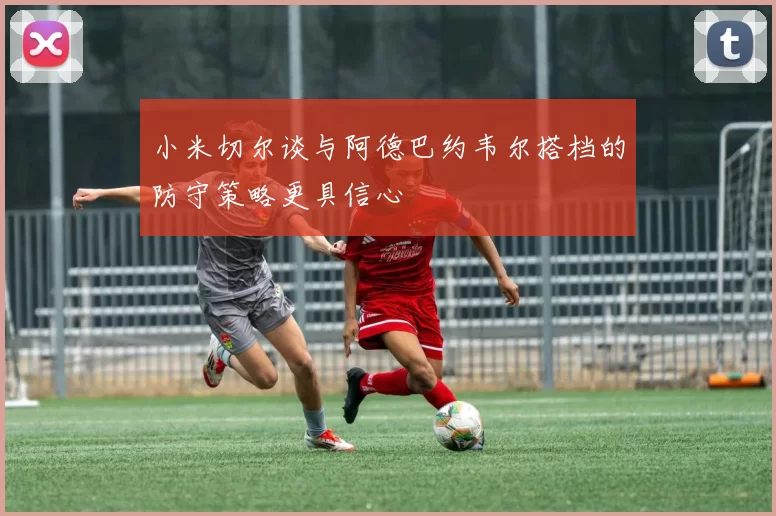 小米切尔谈与阿德巴约韦尔搭档的防守策略更具信心