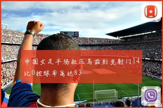 中国女足半场狂压乌兹别克射门14比0控球率高达83
