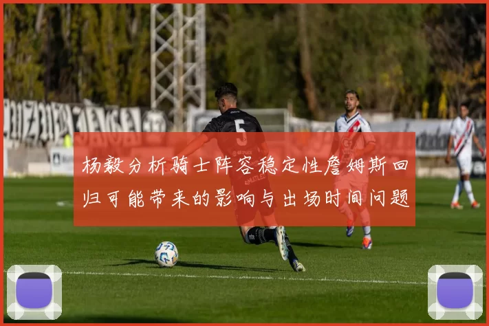 杨毅分析骑士阵容稳定性詹姆斯回归可能带来的影响与出场时间问题