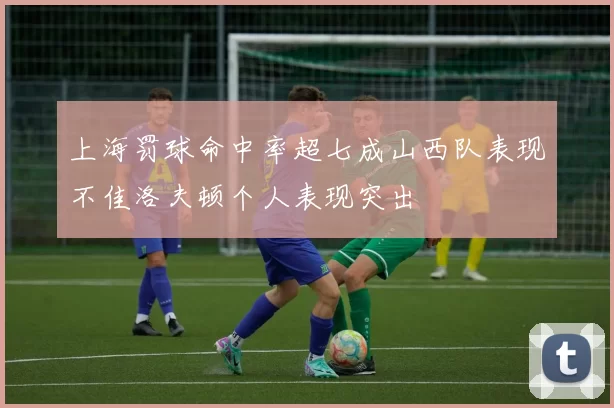 上海罚球命中率超七成山西队表现不佳洛夫顿个人表现突出