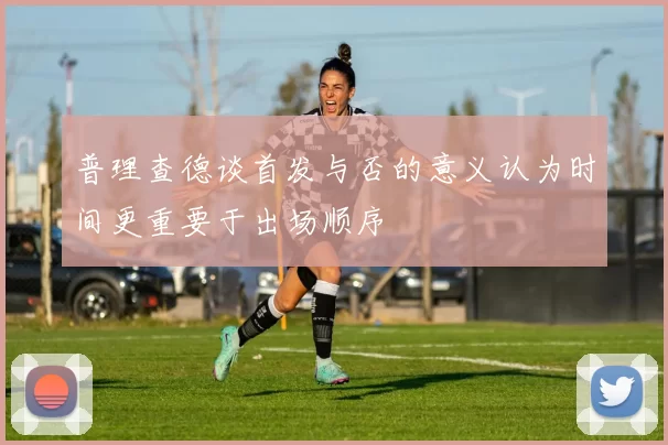 普理查德谈首发与否的意义认为时间更重要于出场顺序
