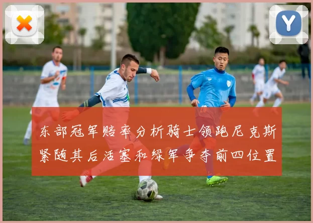 东部冠军赔率分析骑士领跑尼克斯紧随其后活塞和绿军争夺前四位置