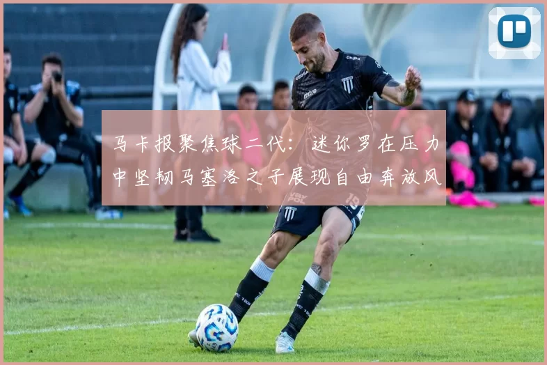 马卡报聚焦球二代：迷你罗在压力中坚韧马塞洛之子展现自由奔放风采