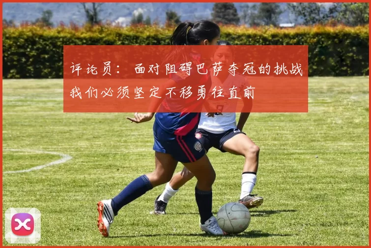 评论员：面对阻碍巴萨夺冠的挑战我们必须坚定不移勇往直前