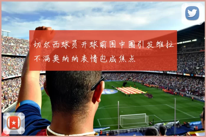 切尔西球员开球前围中圈引发维拉不满奥纳纳表情包成焦点