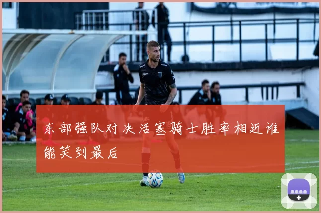 东部强队对决活塞骑士胜率相近谁能笑到最后