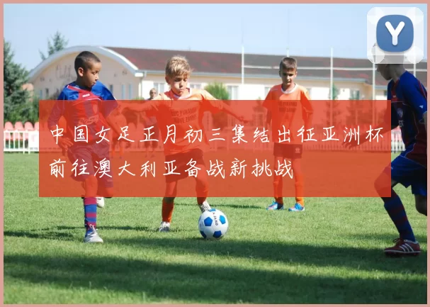 中国女足正月初三集结出征亚洲杯前往澳大利亚备战新挑战
