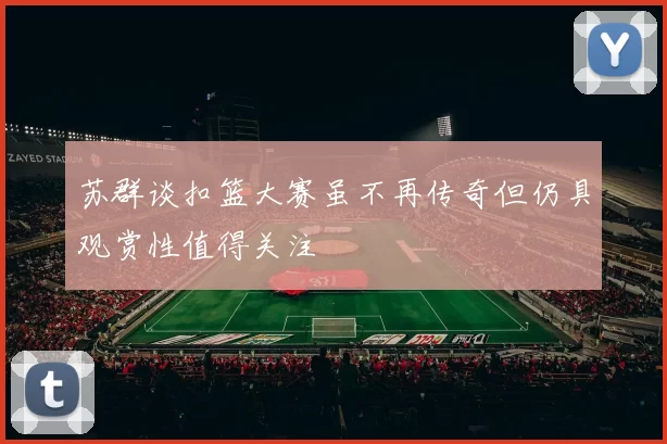 苏群谈扣篮大赛虽不再传奇但仍具观赏性值得关注