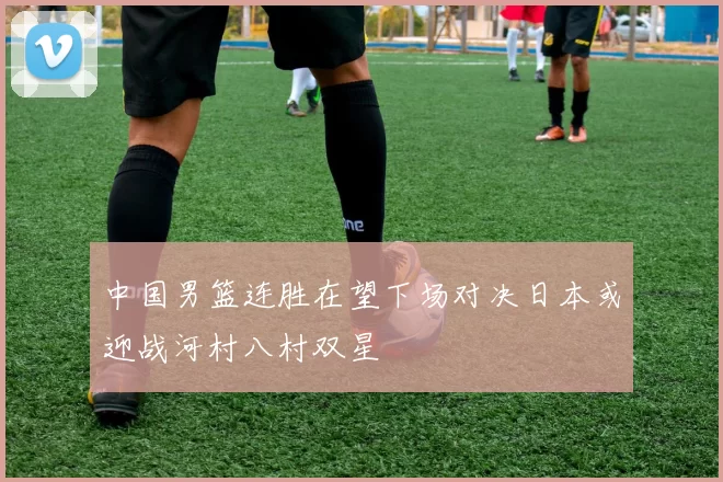 中国男篮连胜在望下场对决日本或迎战河村八村双星