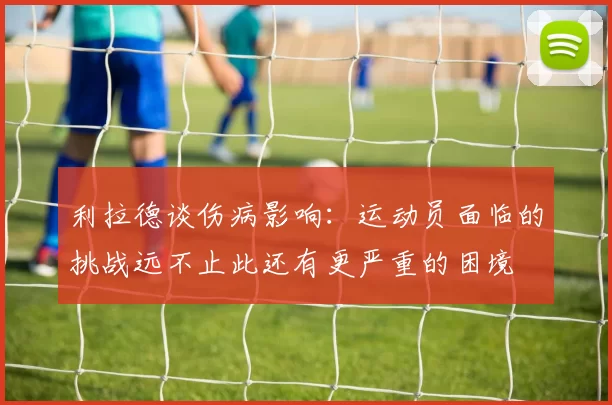 利拉德谈伤病影响：运动员面临的挑战远不止此还有更严重的困境