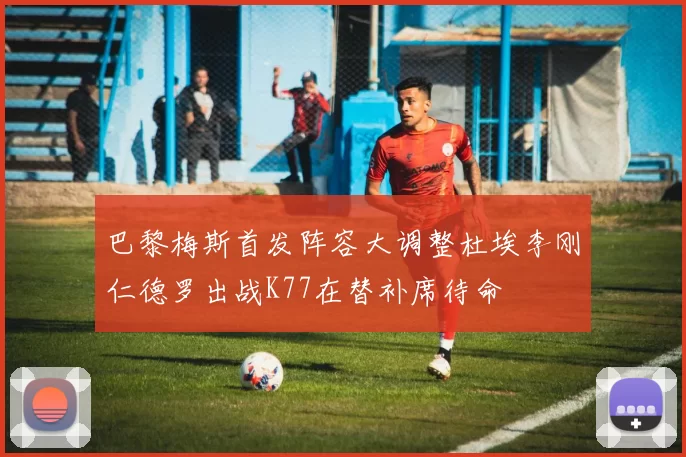 巴黎梅斯首发阵容大调整杜埃李刚仁德罗出战K77在替补席待命
