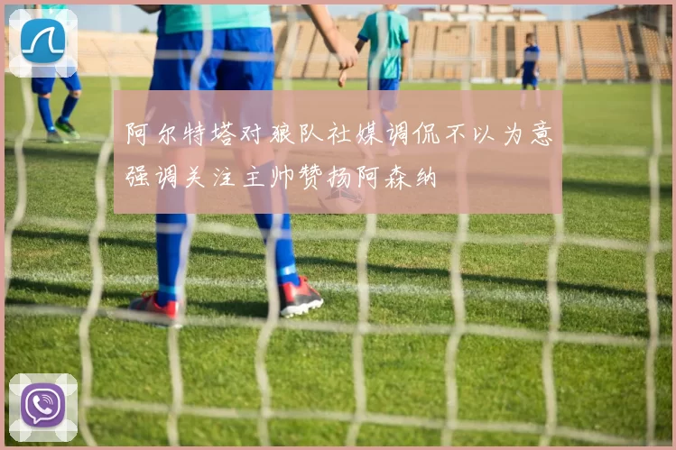 阿尔特塔对狼队社媒调侃不以为意强调关注主帅赞扬阿森纳