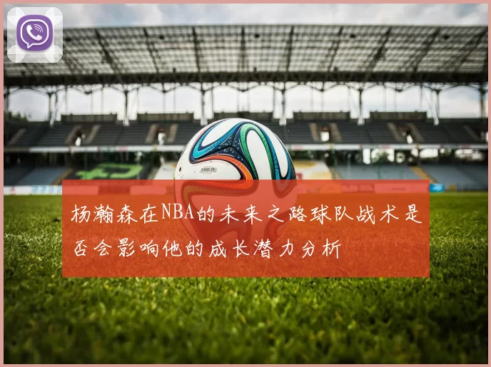 杨瀚森在NBA的未来之路球队战术是否会影响他的成长潜力分析