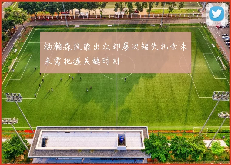 杨瀚森技能出众却屡次错失机会未来需把握关键时刻