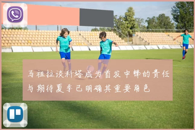 马祖拉谈科塔成为首发中锋的责任与期待夏季已明确其重要角色