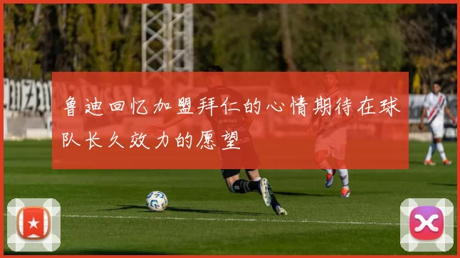 鲁迪回忆加盟拜仁的心情期待在球队长久效力的愿望