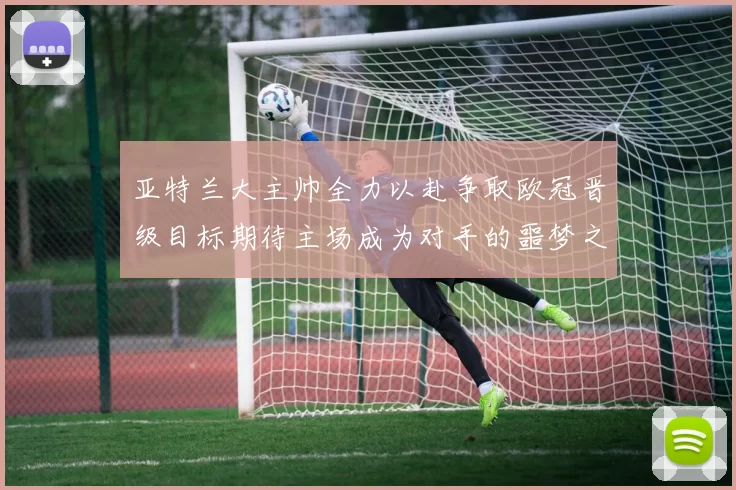 亚特兰大主帅全力以赴争取欧冠晋级目标期待主场成为对手的噩梦之地