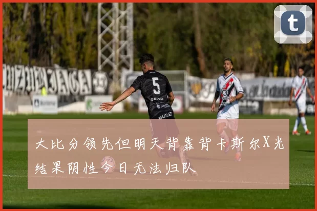 大比分领先但明天背靠背卡斯尔X光结果阴性今日无法归队