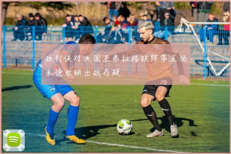 独行侠对决国王弗拉格缺阵第五场米德尔顿出战存疑