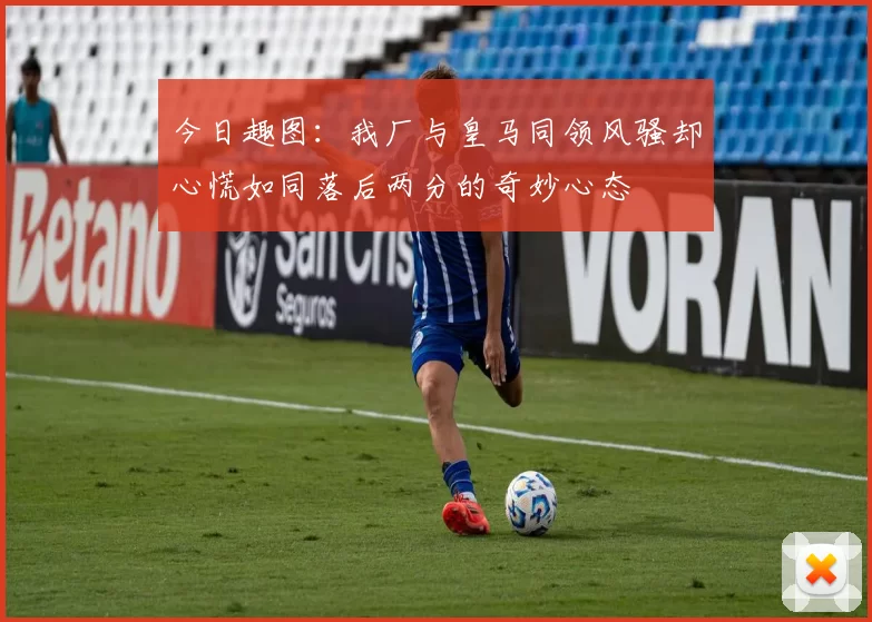 今日趣图：我厂与皇马同领风骚却心慌如同落后两分的奇妙心态