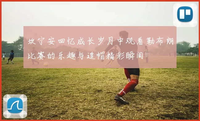 坎宁安回忆成长岁月中观看勒布朗比赛的乐趣与追帽精彩瞬间