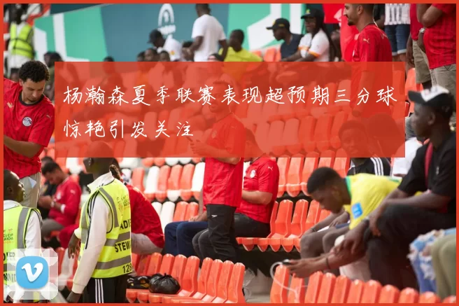 杨瀚森夏季联赛表现超预期三分球惊艳引发关注